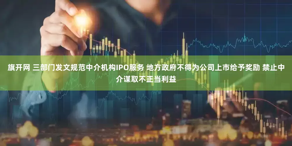 旗开网 三部门发文规范中介机构IPO服务 地方政府不得为公司上市给予奖励 禁止中介谋取不正当利益