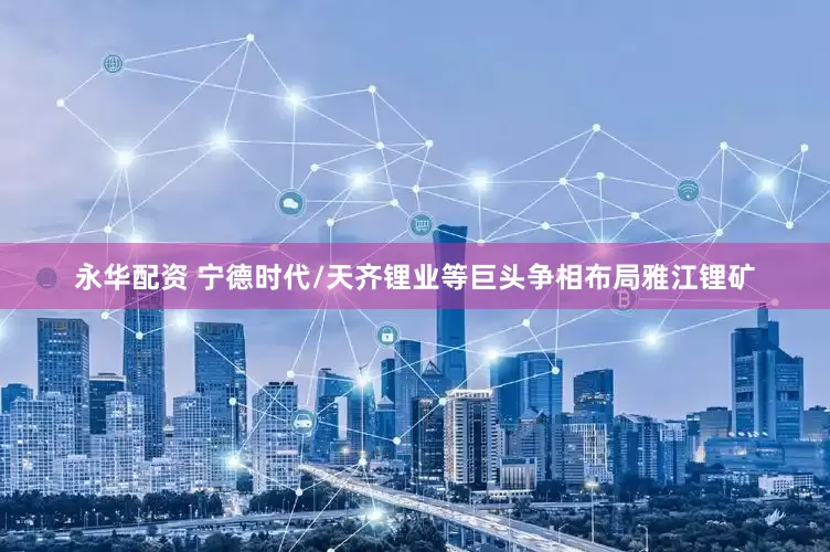 永华配资 宁德时代/天齐锂业等巨头争相布局雅江锂矿