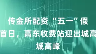 传金所配资 “五一”假期首日，高东收费站迎出城高峰