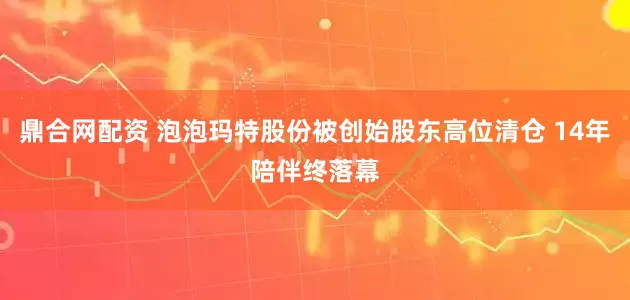 鼎合网配资 泡泡玛特股份被创始股东高位清仓 14年陪伴终落幕