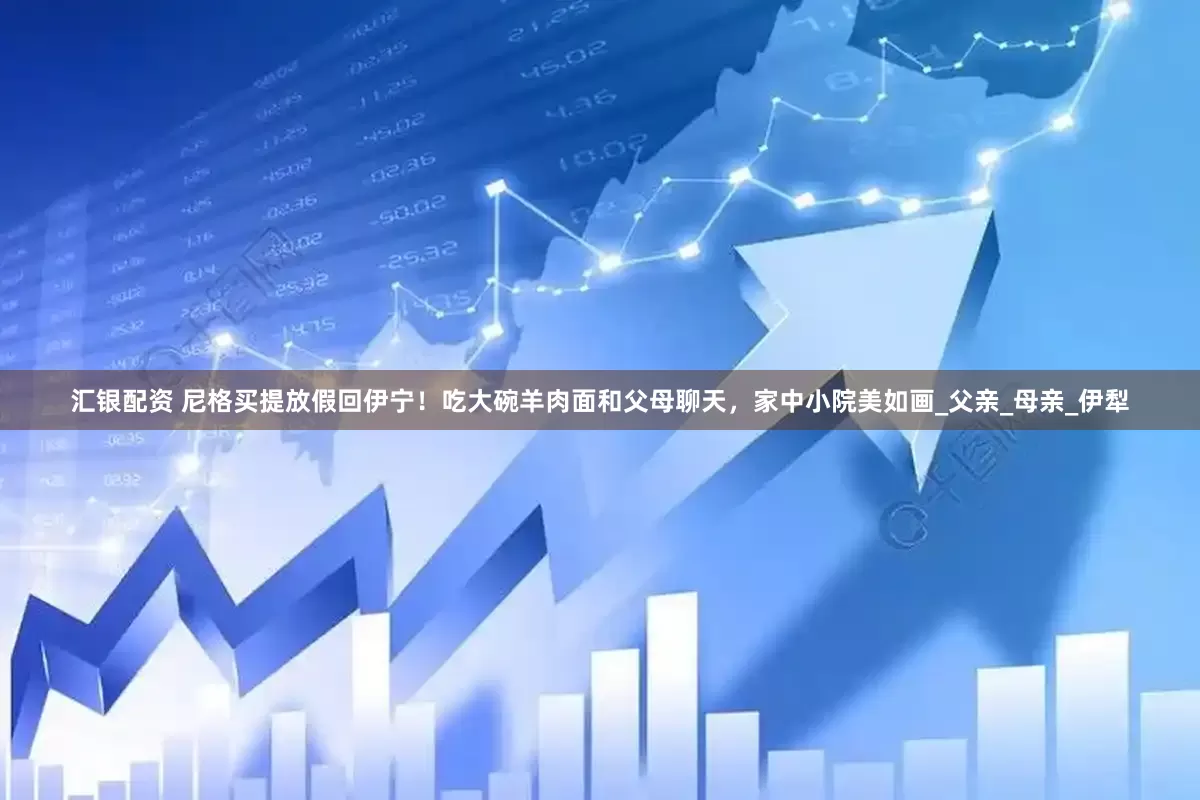汇银配资 尼格买提放假回伊宁！吃大碗羊肉面和父母聊天，家中小院美如画_父亲_母亲_伊犁