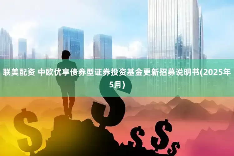 联美配资 中欧优享债券型证券投资基金更新招募说明书(2025年5月)