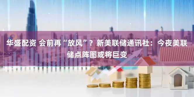 华盛配资 会前再“放风”？新美联储通讯社：今夜美联储点阵图或将巨变