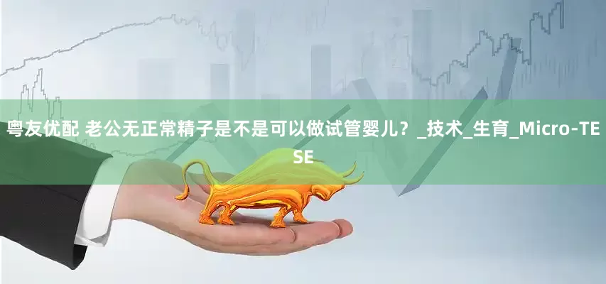 粤友优配 老公无正常精子是不是可以做试管婴儿？_技术_生育_Micro-TESE