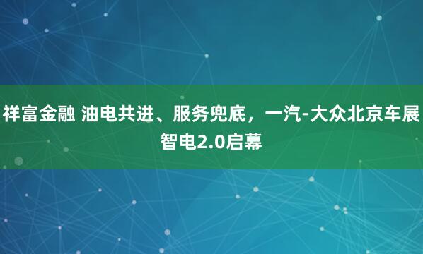 祥富金融 油电共进、服务兜底，一汽-大众北京车展智电2.0启幕
