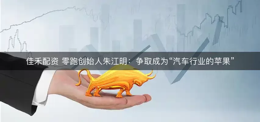 佳禾配资 零跑创始人朱江明：争取成为“汽车行业的苹果”